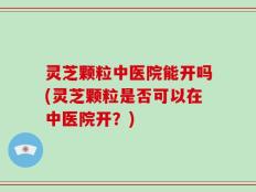 灵芝颗粒中医院能开吗(灵芝颗粒是否可以在中医院开？)