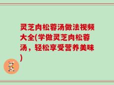 灵芝肉松蓉汤做法视频大全(学做灵芝肉松蓉汤，轻松享受营养美味)