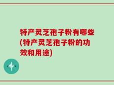 特产灵芝孢子粉有哪些(特产灵芝孢子粉的功效和用途)