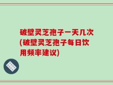 破壁灵芝孢子一天几次(破壁灵芝孢子每日饮用频率建议)