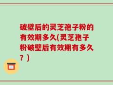 破壁后的灵芝孢子粉的有效期多久(灵芝孢子粉破壁后有效期有多久？)
