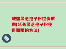 破壁灵芝孢子粉过保质期(延长灵芝孢子粉使用期限的方法)