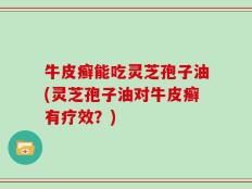 牛皮癣能吃灵芝孢子油(灵芝孢子油对牛皮癣有疗效？)