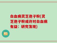 白血病灵芝孢子粉(灵芝孢子粉或许对白血病有益：研究发现)