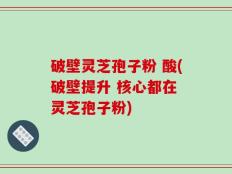 破壁灵芝孢子粉 酸(破壁提升 核心都在 灵芝孢子粉)