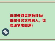 白蛇去取灵芝救许仙(白蛇寻灵芝救恩人，惊险逐梦求圆满)