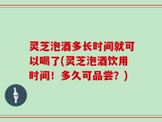 灵芝泡酒多长时间就可以喝了(灵芝泡酒饮用时间！多久可品尝？)