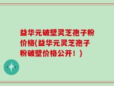 益华元破壁灵芝孢子粉价格(益华元灵芝孢子粉破壁价格公开！)