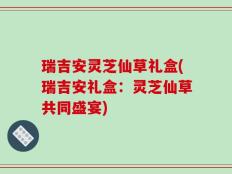 瑞吉安灵芝仙草礼盒(瑞吉安礼盒：灵芝仙草共同盛宴)