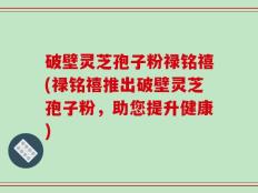 破壁灵芝孢子粉禄铭禧(禄铭禧推出破壁灵芝孢子粉，助您提升健康)
