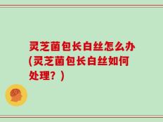 灵芝菌包长白丝怎么办(灵芝菌包长白丝如何处理？)