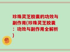 珍珠灵芝胶囊的功效与副作用(珍珠灵芝胶囊：功效与副作用全解析)
