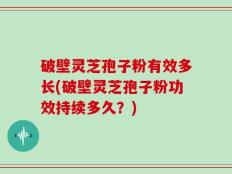 破壁灵芝孢子粉有效多长(破壁灵芝孢子粉功效持续多久？)