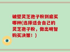 破壁灵芝孢子粉到底买哪种(选择适合自己的灵芝孢子粉，做出明智购买决策！)