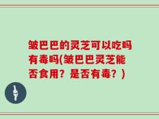 皱巴巴的灵芝可以吃吗有毒吗(皱巴巴灵芝能否食用？是否有毒？)