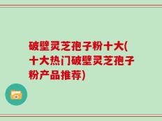破壁灵芝孢子粉十大(十大热门破壁灵芝孢子粉产品推荐)