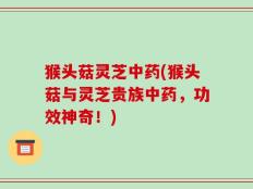 猴头菇灵芝中药(猴头菇与灵芝贵族中药，功效神奇！)