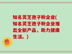 知名灵芝孢子粉企业(知名灵芝孢子粉企业推出全新产品，助力健康生活。)