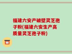 福建六安产破壁灵芝孢子粉(福建六安生产高质量灵芝孢子粉)