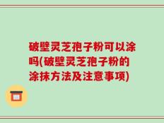 破壁灵芝孢子粉可以涂吗(破壁灵芝孢子粉的涂抹方法及注意事项)