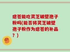 痣苍能吃灵芝破壁孢子粉吗(能否将灵芝破壁孢子粉作为痣苍的补品？)