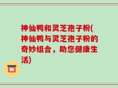 神仙鸭和灵芝孢子粉(神仙鸭与灵芝孢子粉的奇妙组合，助您健康生活)