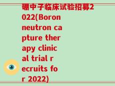 硼中子临床试验招募2022(Boron neutron capture therapy clinical trial recruits for 2022)