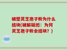 破壁灵芝孢子粉为什么结块(破解疑团：为何灵芝孢子粉会结块？)