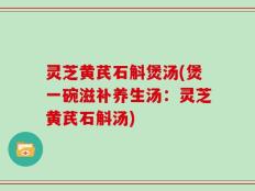灵芝黄芪石斛煲汤(煲一碗滋补养生汤：灵芝黄芪石斛汤)