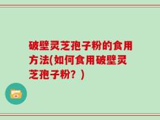 破壁灵芝孢子粉的食用方法(如何食用破壁灵芝孢子粉？)