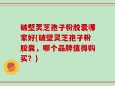 破壁灵芝孢子粉胶囊哪家好(破壁灵芝孢子粉胶囊，哪个品牌值得购买？)