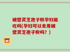 破壁灵芝孢子粉孕妇能吃吗(孕妇可以食用破壁灵芝孢子粉吗？)