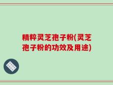 精粹灵芝孢子粉(灵芝孢子粉的功效及用途)