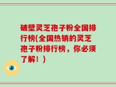 破壁灵芝孢子粉全国排行榜(全国热销的灵芝孢子粉排行榜，你必须了解！)
