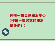 种植一亩灵芝成本多少(种植一亩灵芝的成本是多少？)