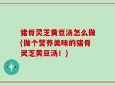 猪骨灵芝黄豆汤怎么做(做个营养美味的猪骨灵芝黄豆汤！)