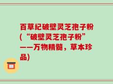 百草纪破壁灵芝孢子粉(“破壁灵芝孢子粉”——万物精髓，草本珍品)