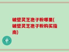 破壁灵芝孢子粉哪里(破壁灵芝孢子粉购买指南)