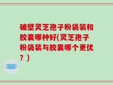 破壁灵芝孢子粉袋装和胶囊哪种好(灵芝孢子粉袋装与胶囊哪个更优？)