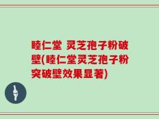 睦仁堂 灵芝孢子粉破壁(睦仁堂灵芝孢子粉突破壁效果显著)