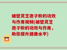 破壁灵芝孢子粉的功效与作用视频(破壁灵芝孢子粉的功效与作用，助你提升健康水平)