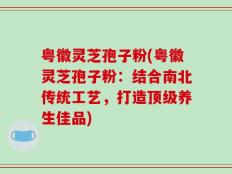 粤徽灵芝孢子粉(粤徽灵芝孢子粉：结合南北传统工艺，打造顶级养生佳品)