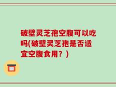 破壁灵芝孢空腹可以吃吗(破壁灵芝孢是否适宜空腹食用？)