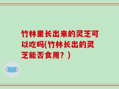 竹林里长出来的灵芝可以吃吗(竹林长出的灵芝能否食用？)