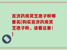 百济药房灵芝孢子粉哪里买(购买百济药房灵芝孢子粉，请看这里！)