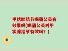 甲状腺结节喝蒲公英有效果吗(喝蒲公英对甲状腺结节有效吗？)