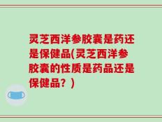 灵芝西洋参胶囊是药还是保健品(灵芝西洋参胶囊的性质是药品还是保健品？)