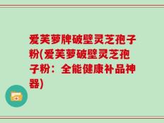 爱芙萝牌破壁灵芝孢子粉(爱芙萝破壁灵芝孢子粉：全能健康补品神器)