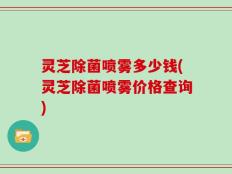灵芝除菌喷雾多少钱(灵芝除菌喷雾价格查询)