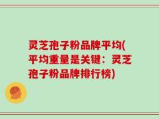 灵芝孢子粉品牌平均(平均重量是关键：灵芝孢子粉品牌排行榜)
